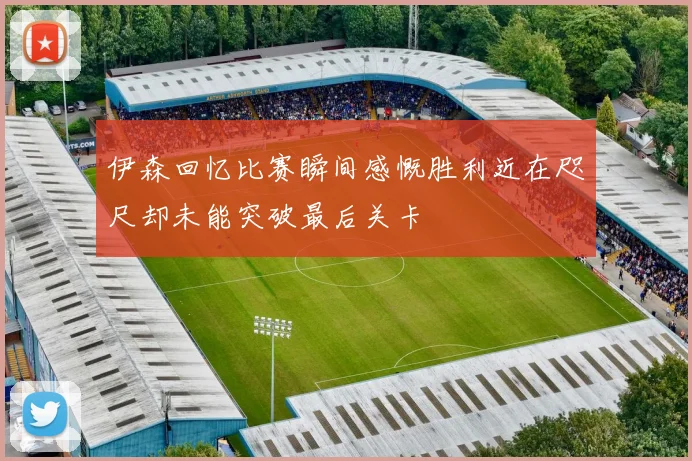 伊森回忆比赛瞬间感慨胜利近在咫尺却未能突破最后关卡