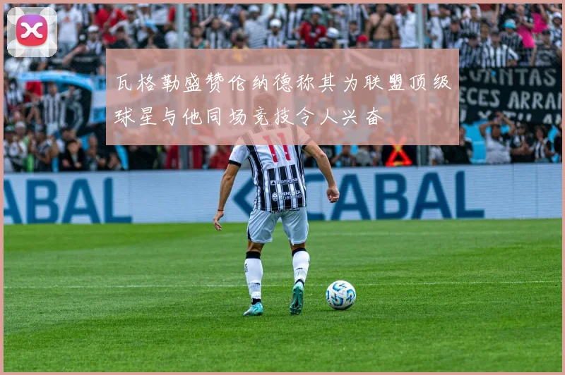 瓦格勒盛赞伦纳德称其为联盟顶级球星与他同场竞技令人兴奋