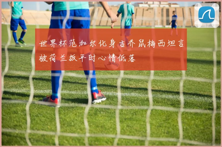 世界杯范加尔化身吉乔鼠梅西坦言被荷兰扳平时心情低落
