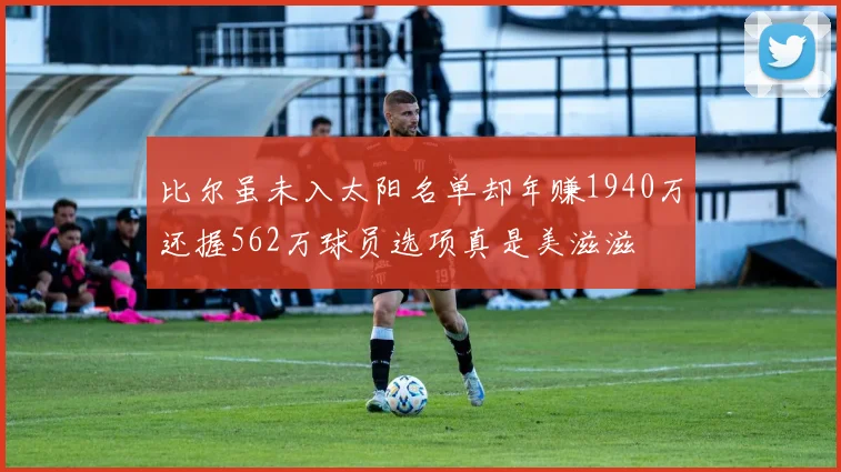 比尔虽未入太阳名单却年赚1940万还握562万球员选项真是美滋滋