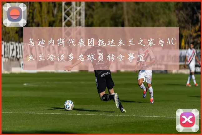 乌迪内斯代表团抵达米兰之家与AC米兰洽谈多名球员转会事宜