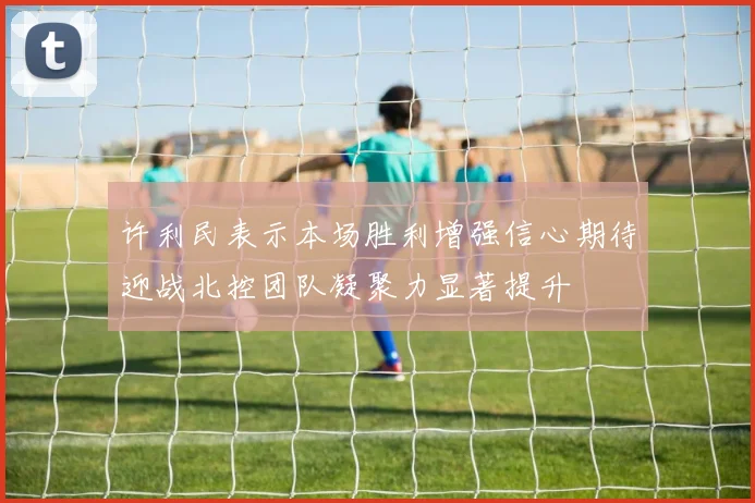 许利民表示本场胜利增强信心期待迎战北控团队凝聚力显著提升