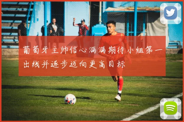 葡萄牙主帅信心满满期待小组第一出线并逐步迈向更高目标