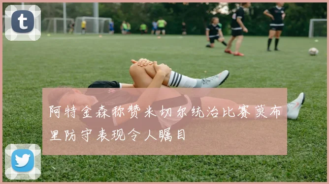阿特金森称赞米切尔统治比赛莫布里防守表现令人瞩目