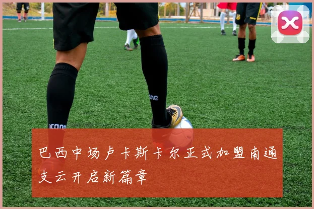 巴西中场卢卡斯卡尔正式加盟南通支云开启新篇章