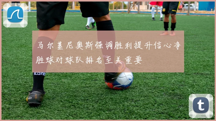 马尔基尼奥斯强调胜利提升信心净胜球对球队排名至关重要