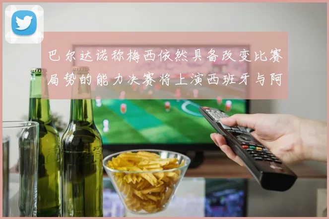 巴尔达诺称梅西依然具备改变比赛局势的能力决赛将上演西班牙与阿根廷对决