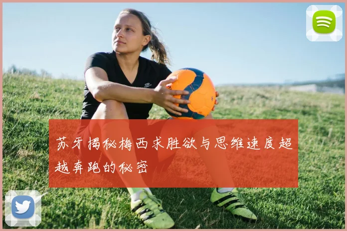 苏牙揭秘梅西求胜欲与思维速度超越奔跑的秘密