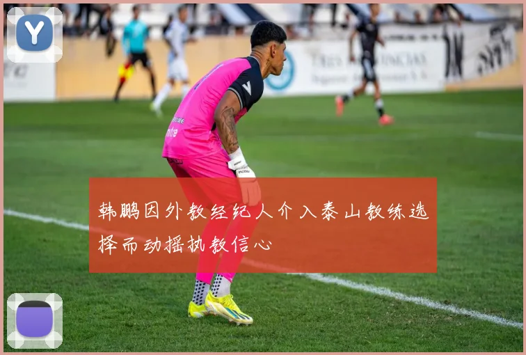 韩鹏因外教经纪人介入泰山教练选择而动摇执教信心