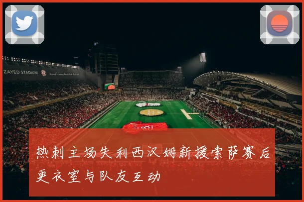 热刺主场失利西汉姆新援索萨赛后更衣室与队友互动