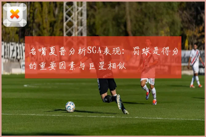 名嘴夏普分析SGA表现：罚球是得分的重要因素与巨星相似