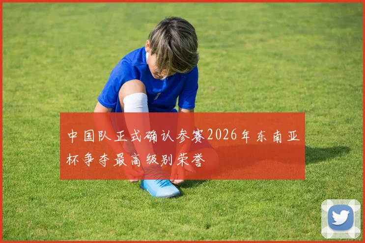 中国队正式确认参赛2026年东南亚杯争夺最高级别荣誉