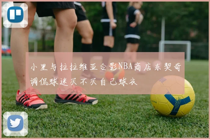 小里与拉拉维亚合影NBA商店东契奇调侃球迷买不买自己球衣