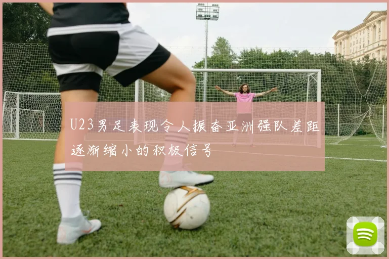 U23男足表现令人振奋亚洲强队差距逐渐缩小的积极信号