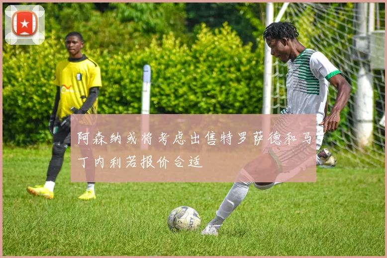 阿森纳或将考虑出售特罗萨德和马丁内利若报价合适