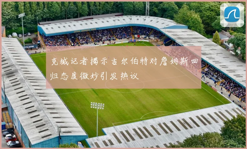 克城记者揭示吉尔伯特对詹姆斯回归态度微妙引发热议
