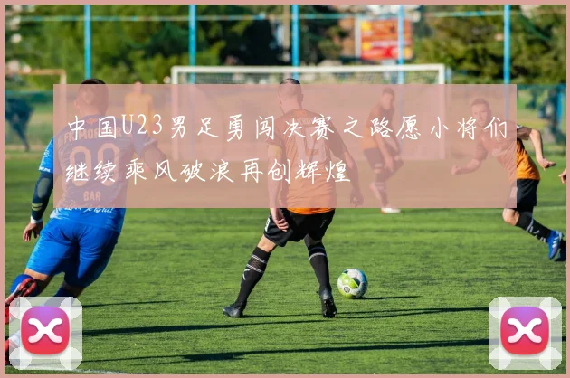 中国U23男足勇闯决赛之路愿小将们继续乘风破浪再创辉煌