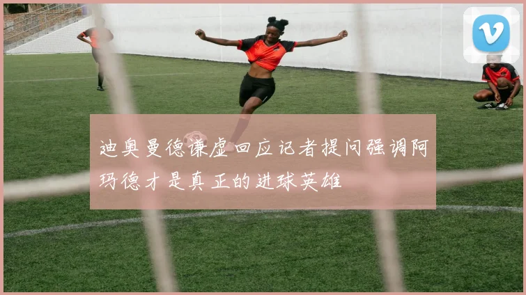 迪奥曼德谦虚回应记者提问强调阿玛德才是真正的进球英雄